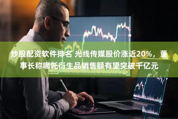 炒股配资软件排名 光线传媒股价涨近20%，董事长称哪吒衍生品销售额有望突破千亿元