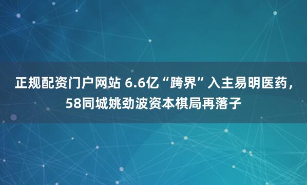 正规配资门户网站 6.6亿“跨界”入主易明医药，58同城姚劲波资本棋局再落子