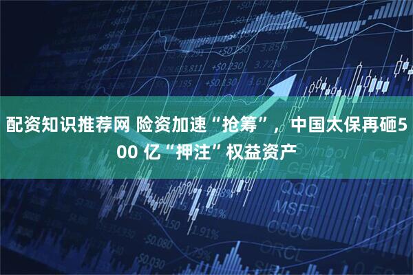 配资知识推荐网 险资加速“抢筹”，中国太保再砸500 亿“押注”权益资产