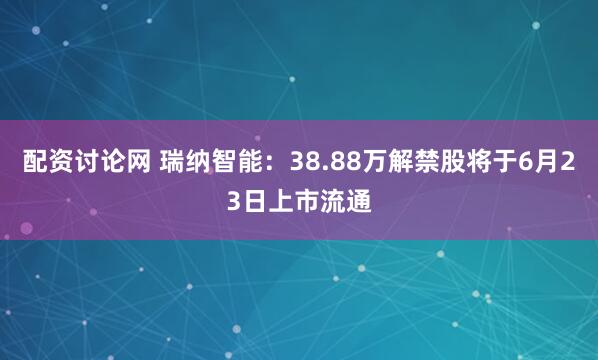 配资讨论网 瑞纳智能：38.88万解禁股将于6月23日上市流通