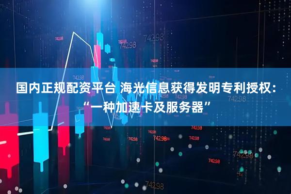 国内正规配资平台 海光信息获得发明专利授权：“一种加速卡及服务器”