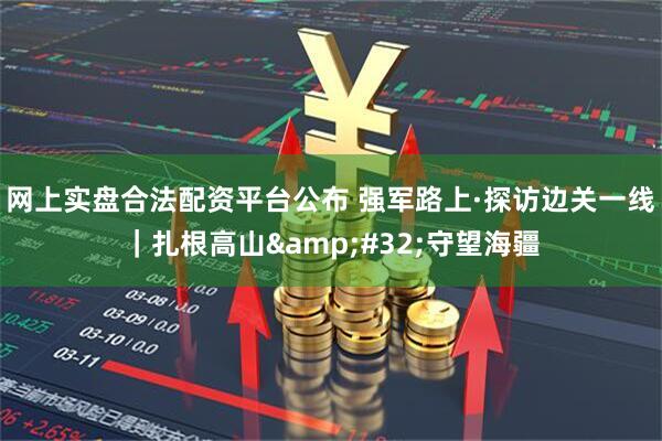 网上实盘合法配资平台公布 强军路上·探访边关一线｜扎根高山 守望海疆