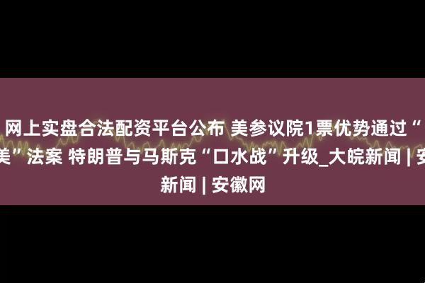网上实盘合法配资平台公布 美参议院1票优势通过“大而美”法案 特朗普与马斯克“口水战”升级_大皖新闻 | 安徽网
