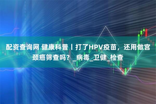 配资查询网 健康科普丨打了HPV疫苗，还用做宫颈癌筛查吗？_病毒_卫健_检查