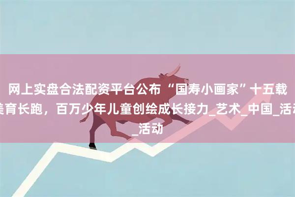 网上实盘合法配资平台公布 “国寿小画家”十五载美育长跑，百万少年儿童创绘成长接力_艺术_中国_活动
