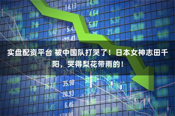 实盘配资平台 被中国队打哭了！日本女神志田千阳，哭得梨花带雨的！
