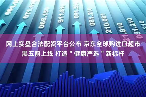 网上实盘合法配资平台公布 京东全球购进口超市黑五前上线 打造＂健康严选＂新标杆