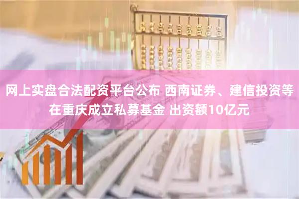 网上实盘合法配资平台公布 西南证券、建信投资等在重庆成立私募基金 出资额10亿元
